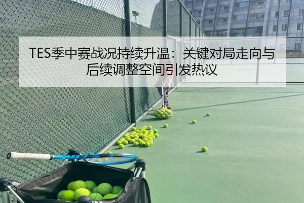 TES季中赛战况持续升温：关键对局走向与后续调整空间引发热议 - Kaiyun