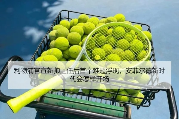 利物浦官宣新帅上任后首个难题浮现，安菲尔德新时代会怎样开场 - Kaiyun